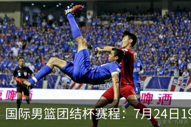 国际男篮团结杯赛程：7月24日1930，中国男篮首战喀麦隆
