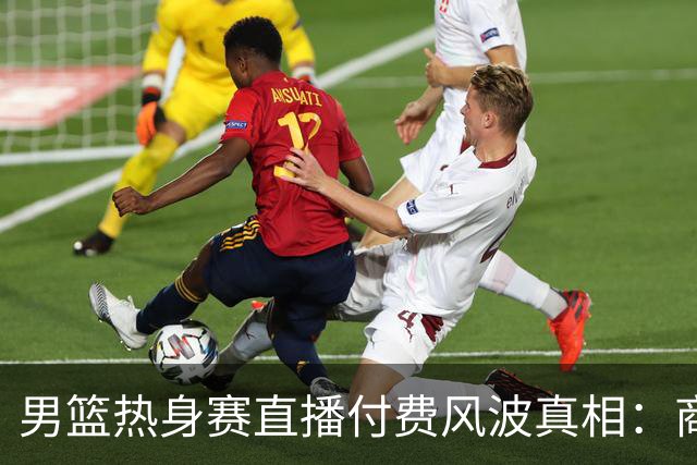 男篮热身赛直播付费风波真相：商业赛定价权与球迷期待的碰撞
